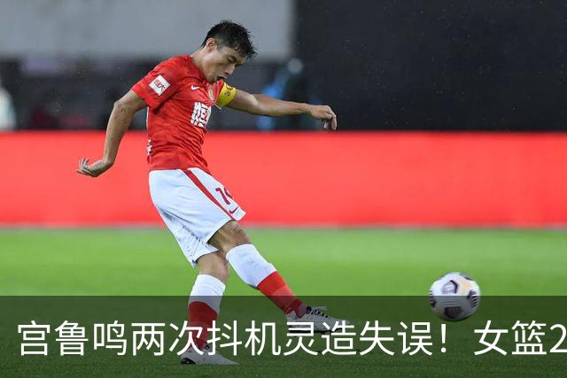 宫鲁鸣两次抖机灵造失误！女篮2.23米核武被废 11分钟在场-9无亮点