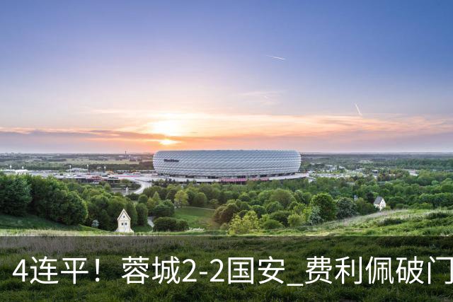 4连平！蓉城2-2国安 费利佩破门索罗金绝平 张玉宁双响池忠国伤退